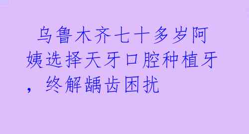  乌鲁木齐七十多岁阿姨选择天牙口腔种植牙，终解龋齿困扰 