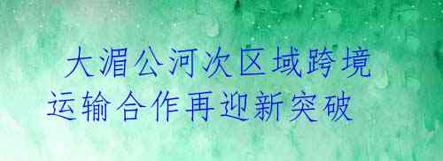 大湄公河次区域跨境运输合作再迎新突破