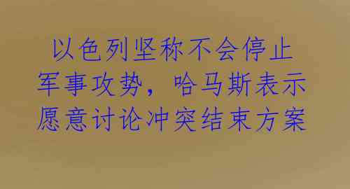  以色列坚称不会停止军事攻势，哈马斯表示愿意讨论冲突结束方案 