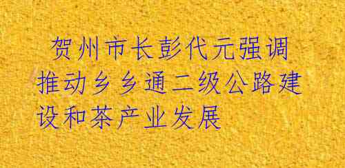 贺州市长彭代元强调推动乡乡通二级公路建设和茶产业发展