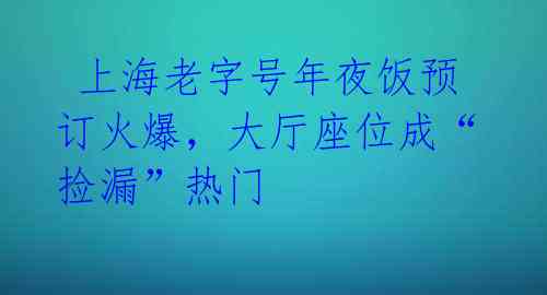  上海老字号年夜饭预订火爆，大厅座位成“捡漏”热门 