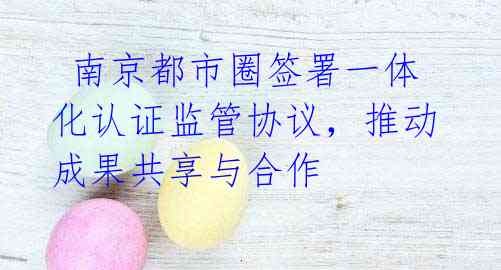 南京都市圈签署一体化认证监管协议,推动成果共享与合作