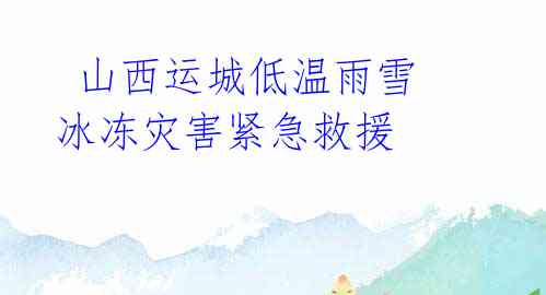 山西运城低温雨雪冰冻灾害紧急救援