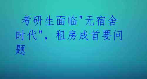 考研生面临"无宿舍时代",租房成首要问题