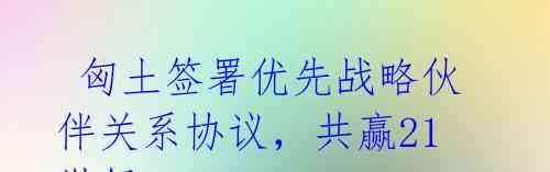 匈土签署优先战略伙伴关系协议,共赢21世纪