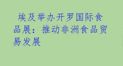  埃及举办开罗国际食品展：推动非洲食品贸易发展 