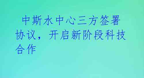  中斯水中心三方签署协议，开启新阶段科技合作 