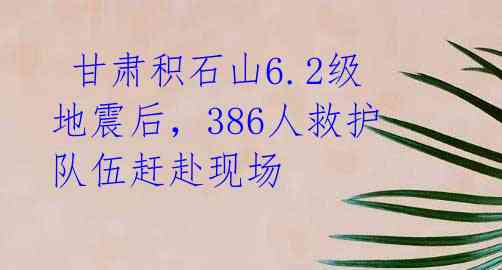 甘肃积石山6.2级地震后,386人救护队伍赶赴现场