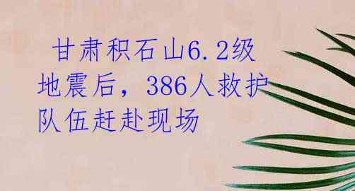  甘肃积石山6.2级地震后，386人救护队伍赶赴现场 