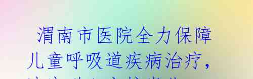 渭南市医院全力保障儿童呼吸道疾病治疗,速度耐心守护患儿