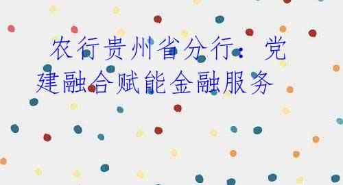  农行贵州省分行：党建融合赋能金融服务 