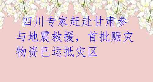  四川专家赶赴甘肃参与地震救援，首批赈灾物资已运抵灾区 