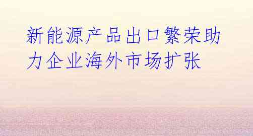 新能源产品出口繁荣助力企业海外市场扩张