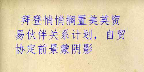 拜登悄悄搁置美英贸易伙伴关系计划,自贸协定前景蒙阴影