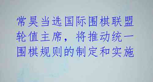 常昊当选国际围棋联盟轮值主席,将推动统一围棋规则的制定和实施