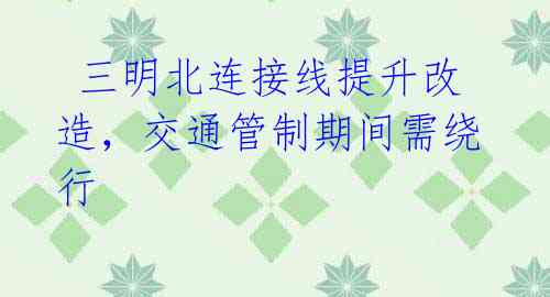 三明北连接线提升改造,交通管制期间需绕行