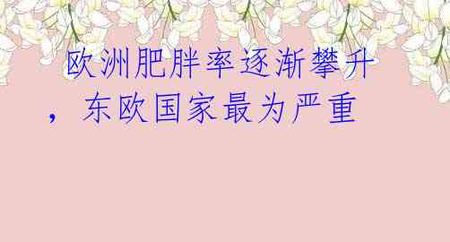  欧洲肥胖率逐渐攀升，东欧国家最为严重 