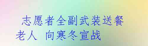 志愿者全副武装送餐老人 向寒冬宣战