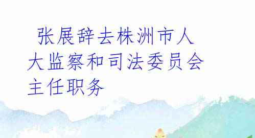 张展辞去株洲市人大监察和司法委员会主任职务