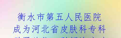 衡水市第五人民医院成为河北省皮肤科专科联盟单位,引领诊疗时代