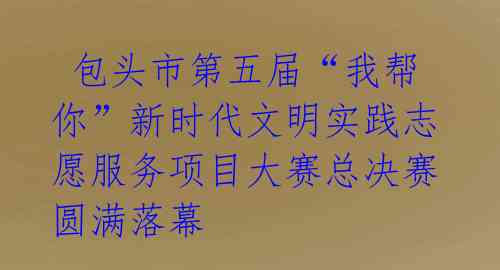  包头市第五届“我帮你”新时代文明实践志愿服务项目大赛总决赛圆满落幕 