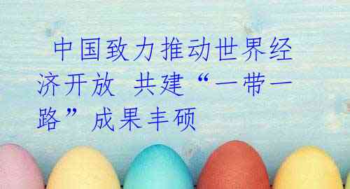 中国致力推动世界经济开放 共建“一带一路”成果丰硕