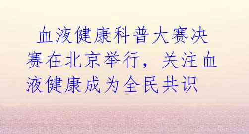血液健康科普大赛决赛在北京举行,关注血液健康成为全民共识