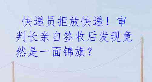 快递员拒放快递!审判长亲自签收后发现竟然是一面锦旗?