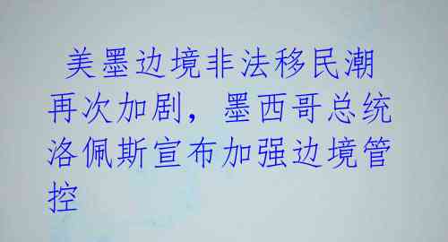 美墨边境非法移民潮再次加剧,墨西哥总统洛佩斯宣布加强边境管控