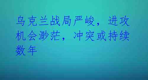 乌克兰战局严峻,进攻机会渺茫,冲突或持续数年