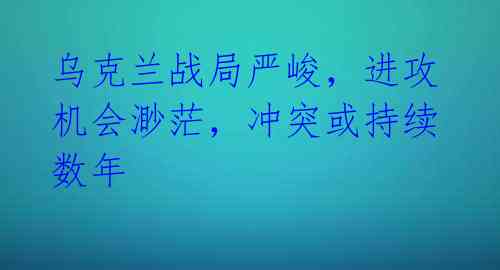 乌克兰战局严峻，进攻机会渺茫，冲突或持续数年 