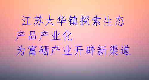  江苏太华镇探索生态产品产业化 为富硒产业开辟新渠道 