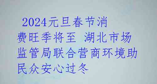  2024元旦春节消费旺季将至 湖北市场监管局联合营商环境助民众安心过冬 