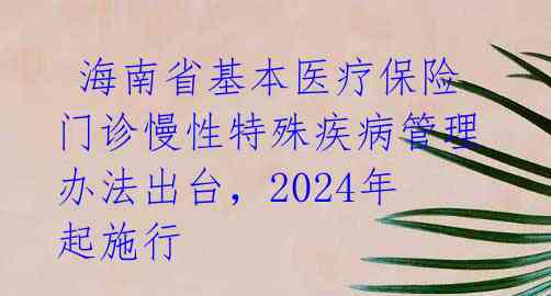 海南省基本医疗保险门诊慢性特殊疾病管理办法出台,2024年起施行