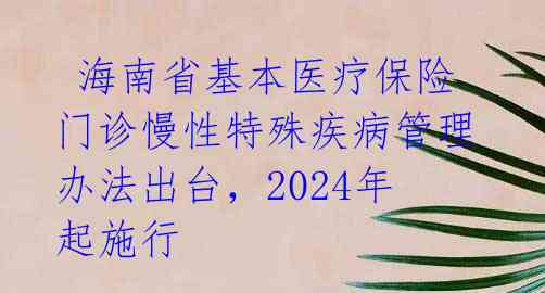  海南省基本医疗保险门诊慢性特殊疾病管理办法出台，2024年起施行 