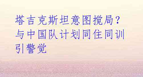 塔吉克斯坦意图搅局?与中国队计划同住同训引警觉