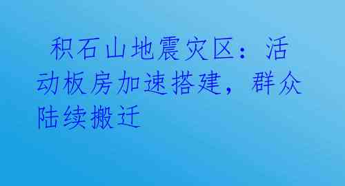  积石山地震灾区：活动板房加速搭建，群众陆续搬迁 