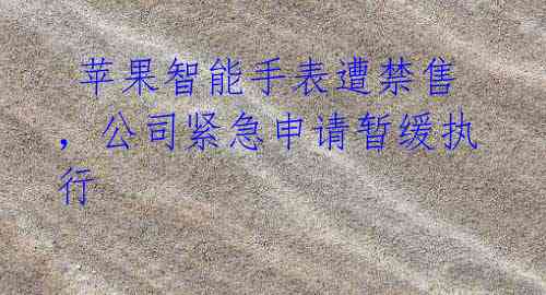 苹果智能手表遭禁售,公司紧急申请暂缓执行