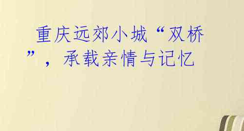重庆远郊小城“双桥”,承载亲情与记忆