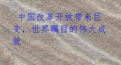 中国改革开放带来巨变,世界瞩目的伟大成就