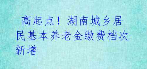  高起点！湖南城乡居民基本养老金缴费档次新增 