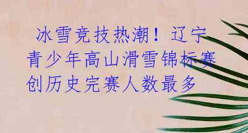 冰雪竞技热潮!辽宁青少年高山滑雪锦标赛创历史完赛人数最多