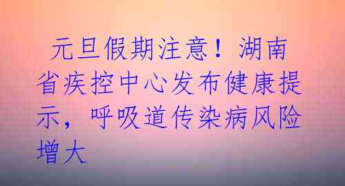  元旦假期注意！湖南省疾控中心发布健康提示，呼吸道传染病风险增大 