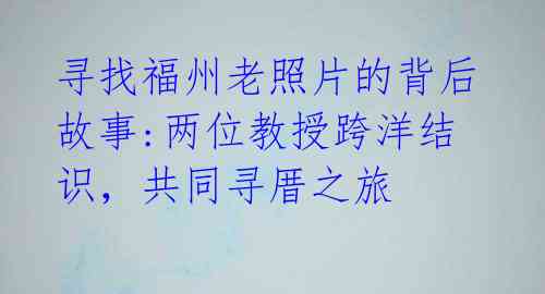 寻找福州老照片的背后故事:两位教授跨洋结识,共同寻厝之旅