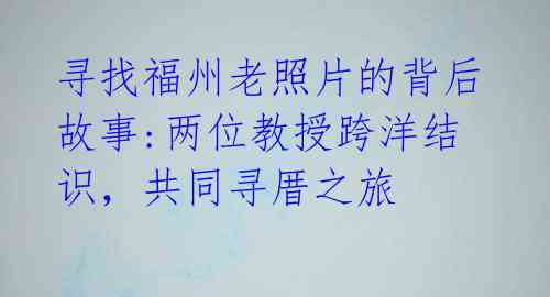 寻找福州老照片的背后故事:两位教授跨洋结识，共同寻厝之旅 