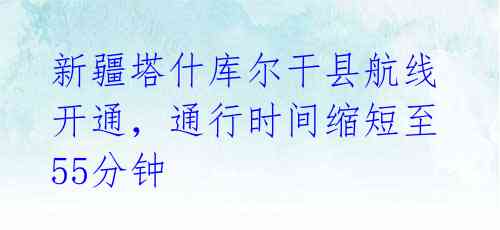 新疆塔什库尔干县航线开通,通行时间缩短至55分钟