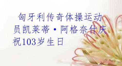 匈牙利传奇体操运动员凯莱蒂·阿格奈什庆祝103岁生日