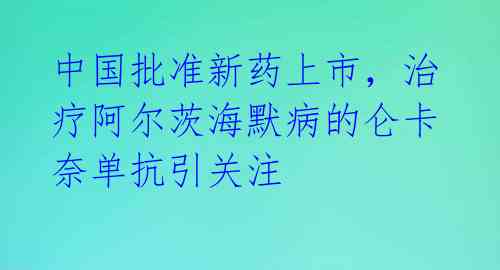 中国批准新药上市，治疗阿尔茨海默病的仑卡奈单抗引关注 