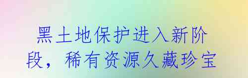 黑土地保护进入新阶段,稀有资源久藏珍宝