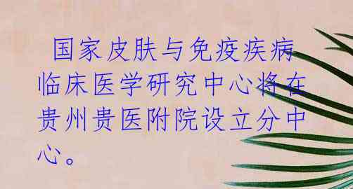  国家皮肤与免疫疾病临床医学研究中心将在贵州贵医附院设立分中心。 